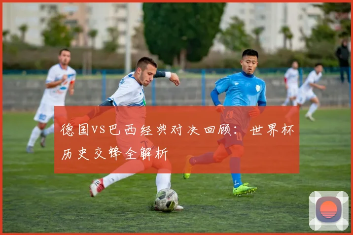 德国vs巴西经典对决回顾:世界杯历史交锋全解析