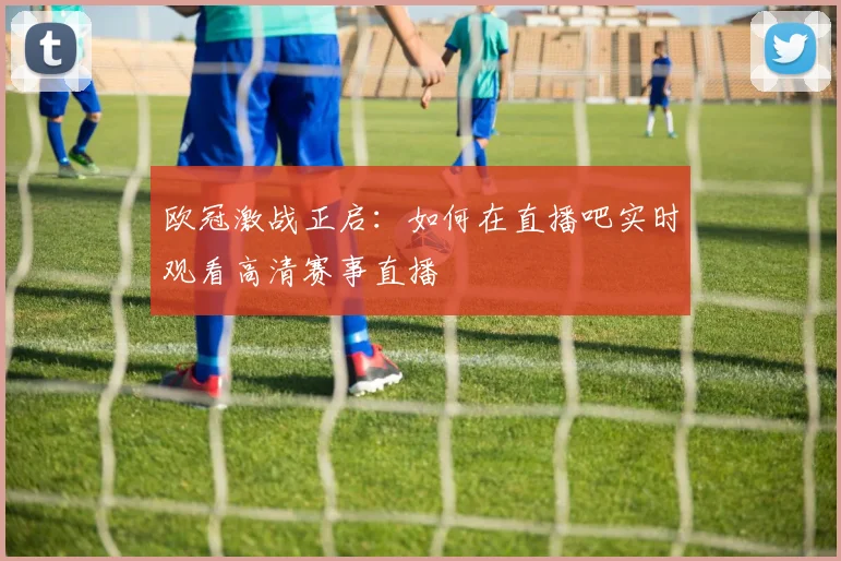 欧冠激战正启：如何在直播吧实时观看高清赛事直播