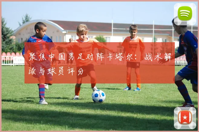 聚焦中国男足对阵卡塔尔：战术解读与球员评分