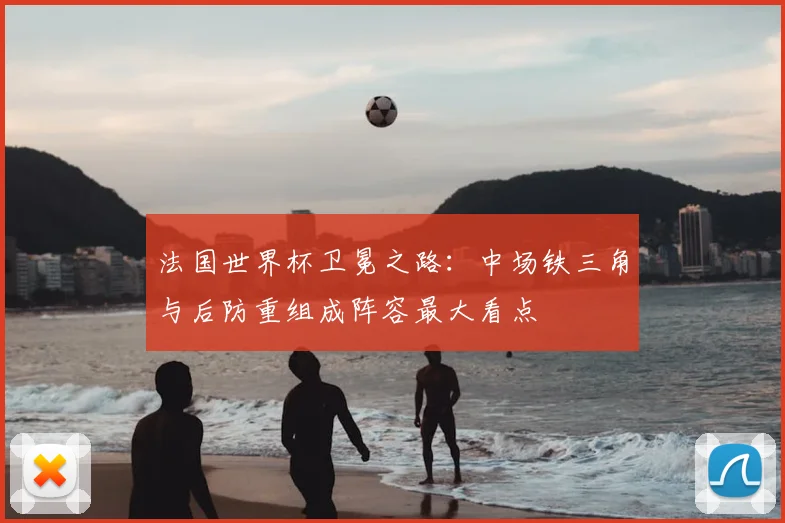 法国世界杯卫冕之路：中场铁三角与后防重组成阵容最大看点