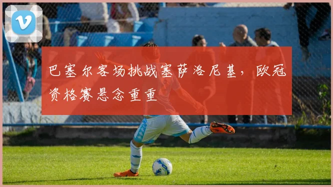 巴塞尔客场挑战塞萨洛尼基，欧冠资格赛悬念重重