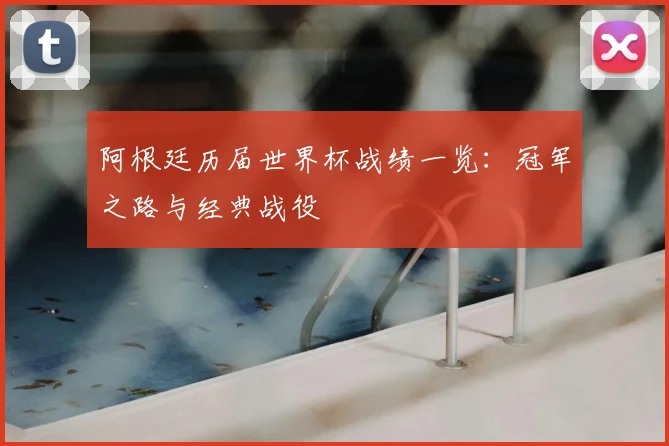 阿根廷历届世界杯战绩一览：冠军之路与经典战役