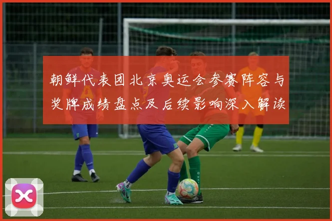 朝鲜代表团北京奥运会参赛阵容与奖牌成绩盘点及后续影响深入解读