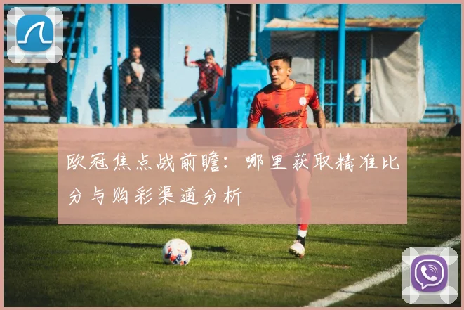 欧冠焦点战前瞻：哪里获取精准比分与购彩渠道分析