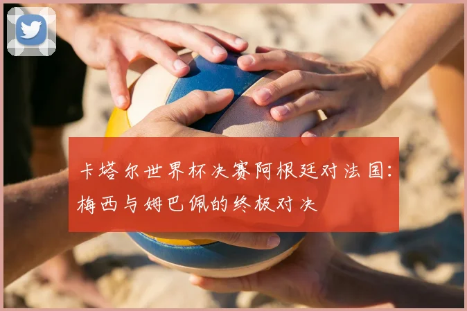 卡塔尔世界杯决赛阿根廷对法国：梅西与姆巴佩的终极对决