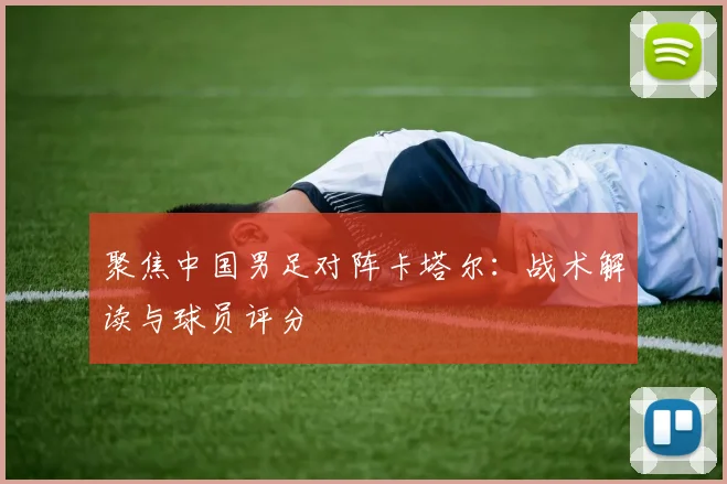 聚焦中国男足对阵卡塔尔：战术解读与球员评分