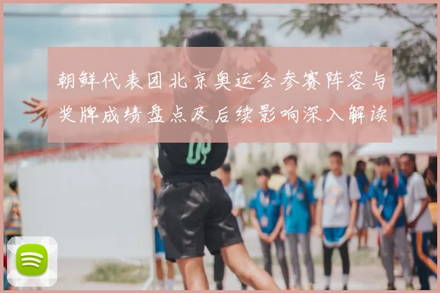 朝鲜代表团北京奥运会参赛阵容与奖牌成绩盘点及后续影响深入解读