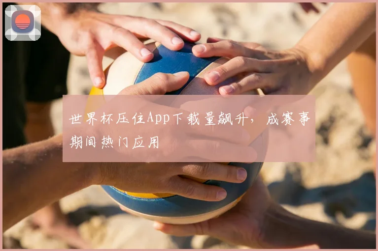 世界杯压住App下载量飙升,成赛事期间热门应用