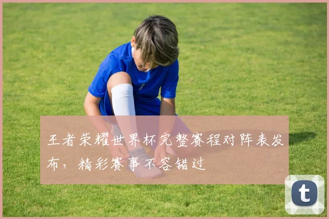 王者荣耀世界杯完整赛程对阵表发布,精彩赛事不容错过