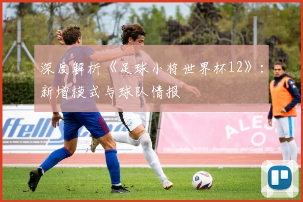 深度解析《足球小将世界杯12》:新增模式与球队情报