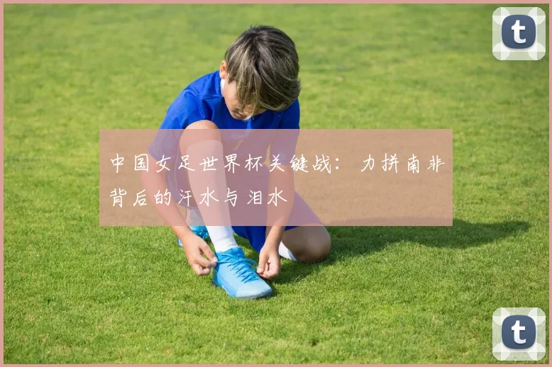 中国女足世界杯关键战:力拼南非背后的汗水与泪水