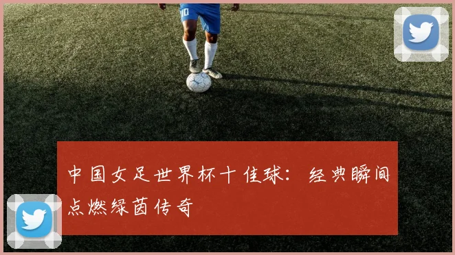 中国女足世界杯十佳球:经典瞬间点燃绿茵传奇