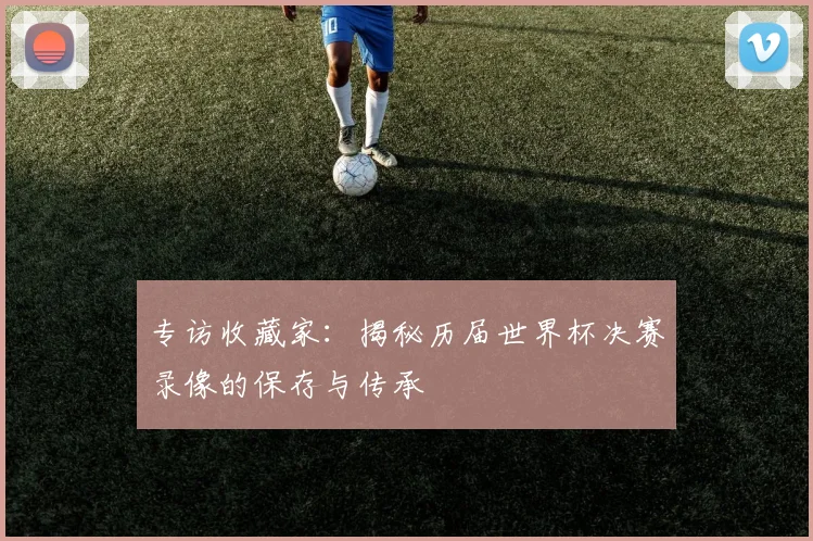 专访收藏家:揭秘历届世界杯决赛录像的保存与传承