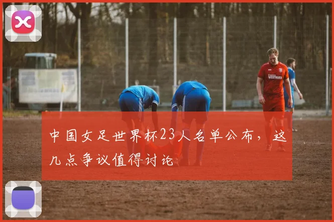 中国女足世界杯23人名单公布,这几点争议值得讨论