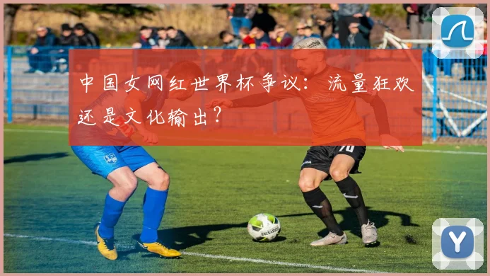 中国女网红世界杯争议:流量狂欢还是文化输出?