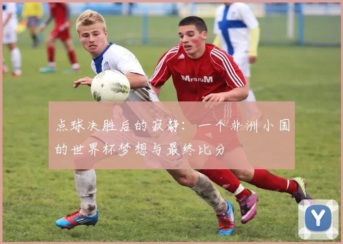 点球决胜后的寂静：一个非洲小国的世界杯梦想与最终比分