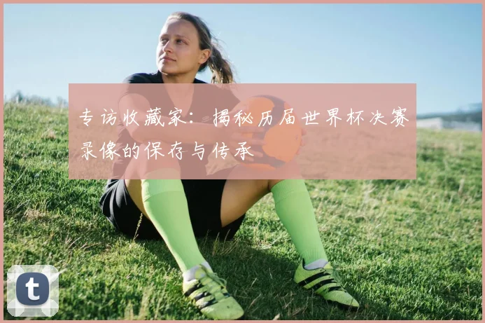 专访收藏家：揭秘历届世界杯决赛录像的保存与传承