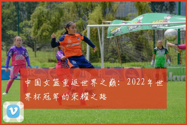 中国女篮重返世界之巅:2022年世界杯冠军的荣耀之路