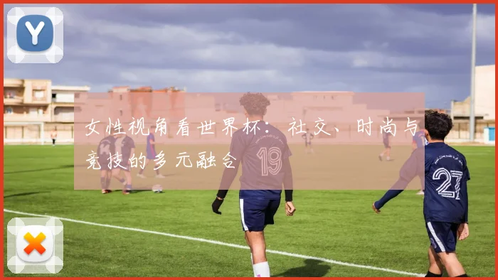女性视角看世界杯：社交、时尚与竞技的多元融合