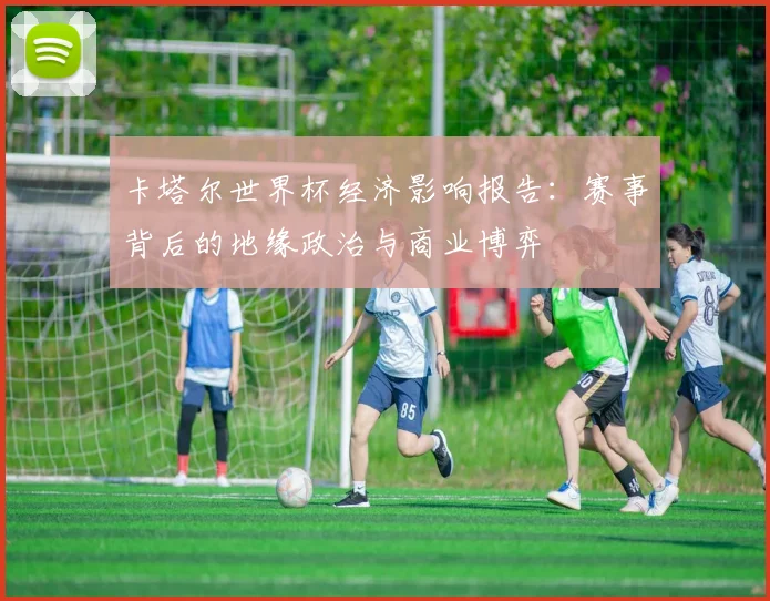 卡塔尔世界杯经济影响报告：赛事背后的地缘政治与商业博弈