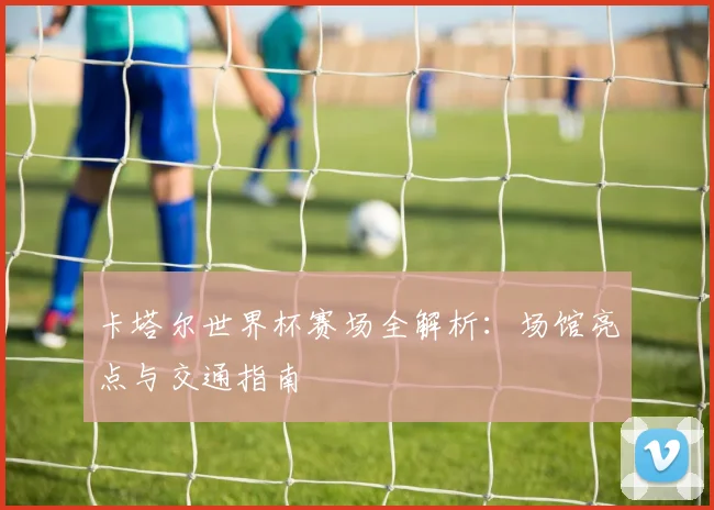 卡塔尔世界杯赛场全解析：场馆亮点与交通指南