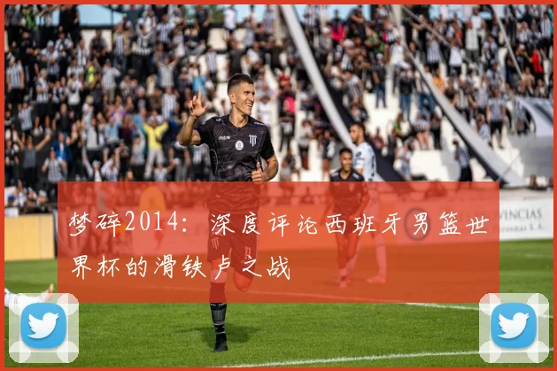 梦碎2014：深度评论西班牙男篮世界杯的滑铁卢之战