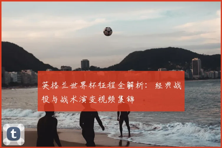 英格兰世界杯征程全解析:经典战役与战术演变视频集锦