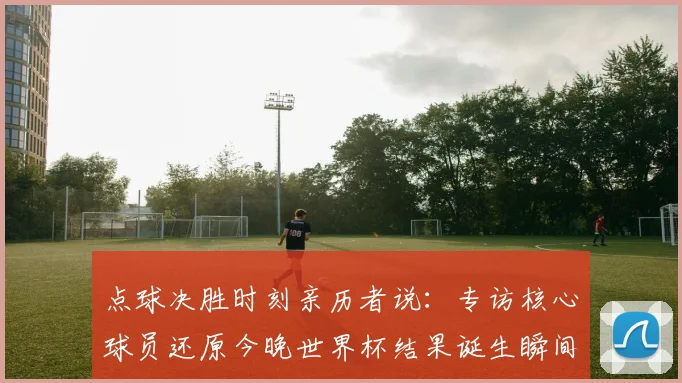 点球决胜时刻亲历者说：专访核心球员还原今晚世界杯结果诞生瞬间