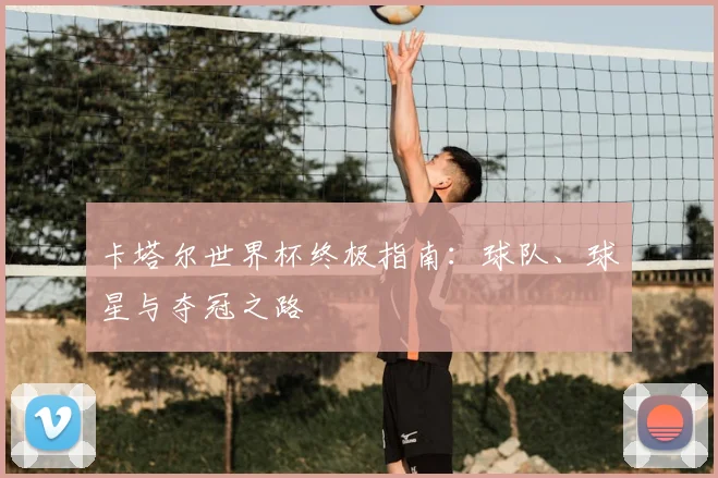 卡塔尔世界杯终极指南：球队、球星与夺冠之路