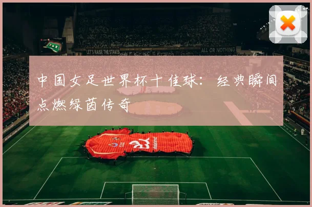 中国女足世界杯十佳球:经典瞬间点燃绿茵传奇