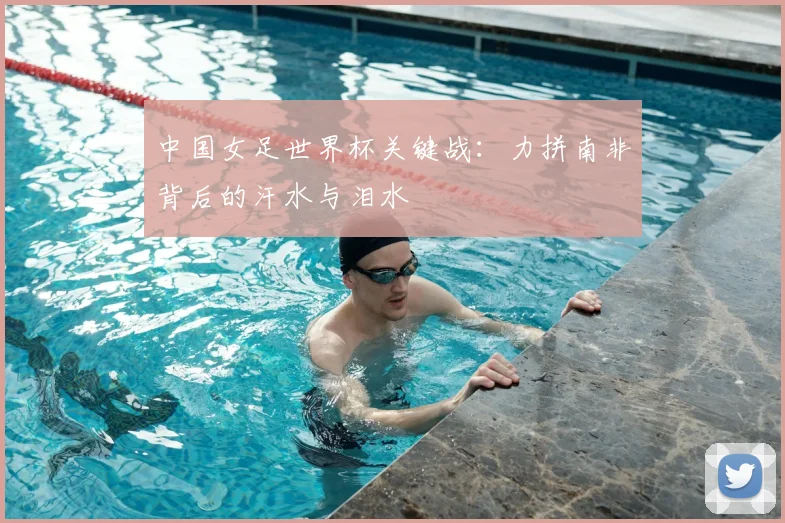 中国女足世界杯关键战:力拼南非背后的汗水与泪水
