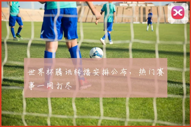 世界杯腾讯转播安排公布，热门赛事一网打尽