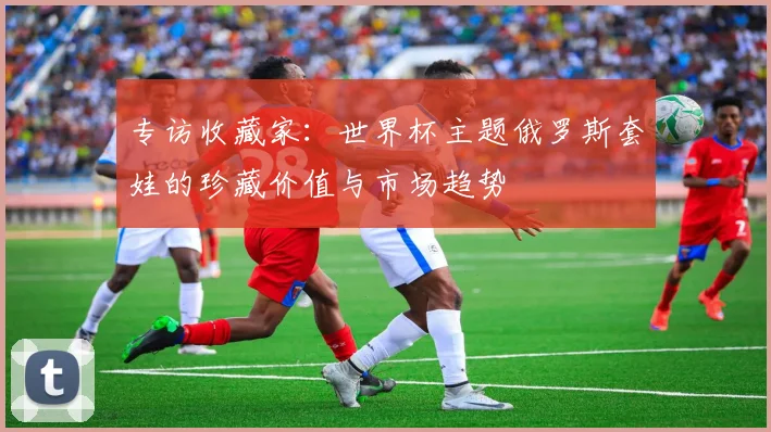 专访收藏家:世界杯主题俄罗斯套娃的珍藏价值与市场趋势