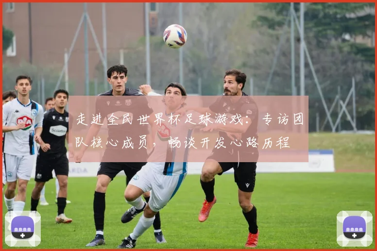 走进全民世界杯足球游戏:专访团队核心成员,畅谈开发心路历程